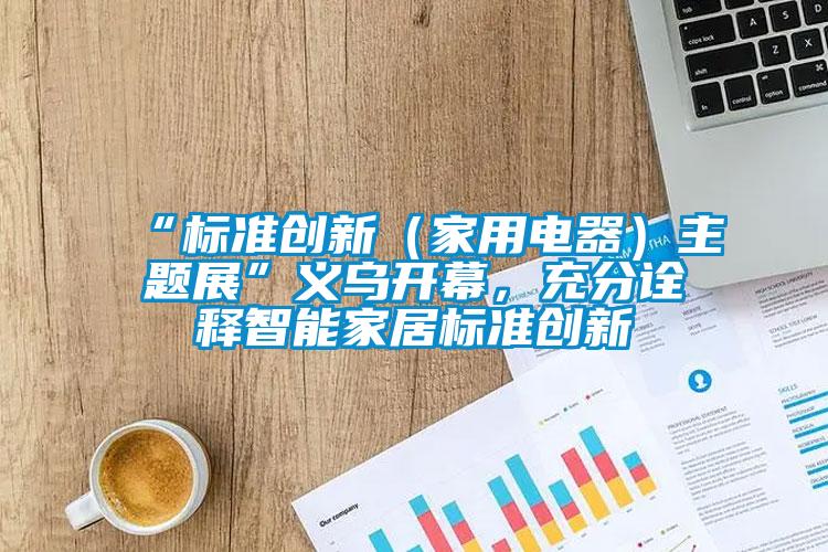 “標(biāo)準(zhǔn)創(chuàng)新（家用電器）主題展”義烏開幕，充分詮釋智能家居標(biāo)準(zhǔn)創(chuàng)新