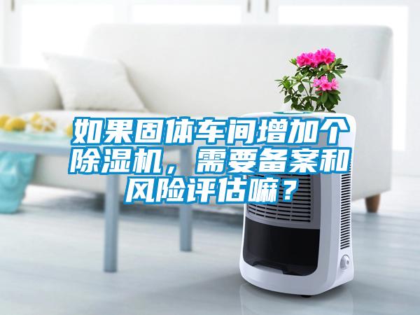 如果固體車間增加個(gè)除濕機(jī)，需要備案和風(fēng)險(xiǎn)評(píng)估嘛？