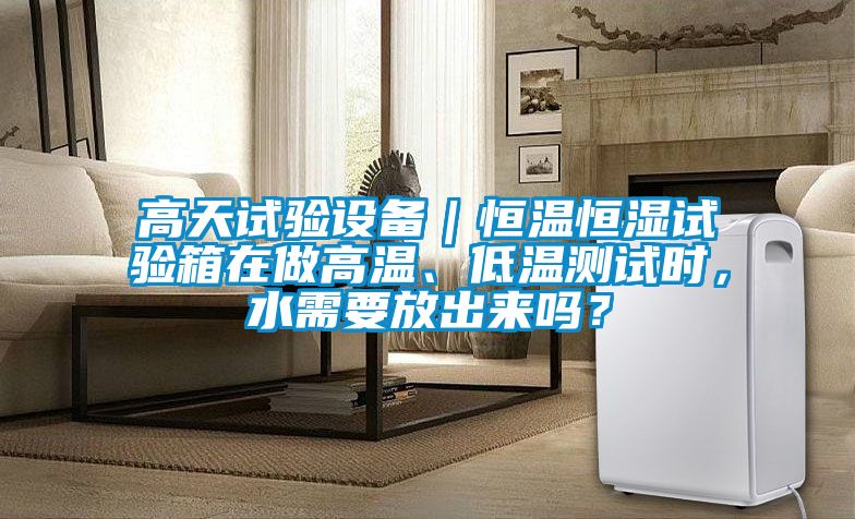 高天試驗(yàn)設(shè)備｜恒溫恒濕試驗(yàn)箱在做高溫、低溫測試時(shí)，水需要放出來嗎？
